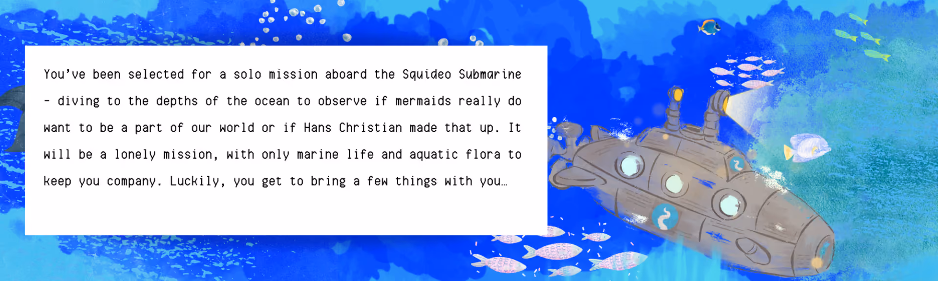 Squideo Submarine banner, a painted underwater scene with a submarine and shoals of fish, reading: 'You've been selected for a solo mission aboard the Squideo Submarine — diving to the depths of the ocean to observe if mermaids really do want to be a part of our world or if Hans Christian made that up. It will be a lonely mission, with only marine life and aquatic flora to keep you company. Luckily, you get to bring a few things with you…'