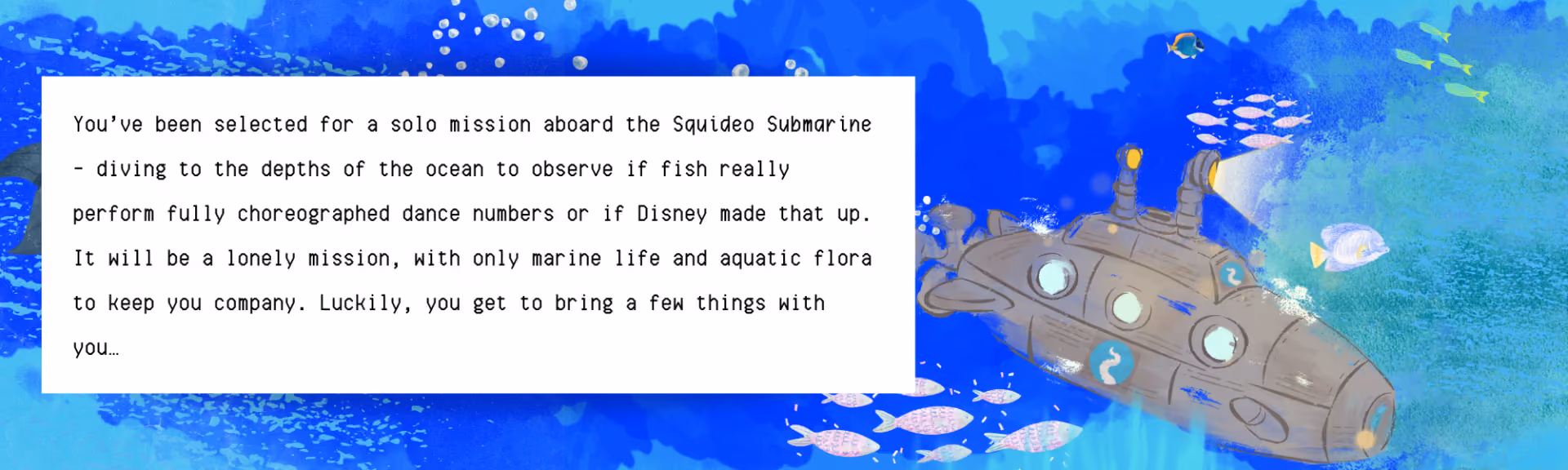 Squideo Submarine banner, a painted underwater scene with a submarine and shoals of fish, reading: 'You've been selected for a solo mission aboard the Squideo Submarine — diving to the depths of the ocean to observe if fish really perform fully choreographed dance numbers or if Disney made that up. It will be a lonely mission, with only marine life and aquatic flora to keep you company. Luckily, you get to bring a few things with you…'